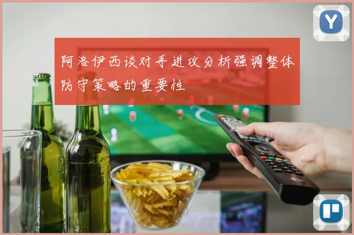 阿洛伊西谈对手进攻分析强调整体防守策略的重要性