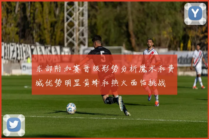 东部附加赛晋级形势分析魔术和费城优势明显黄蜂和热火面临挑战