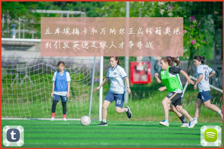 丘库埃梅卡和万纳尔正式转籍奥地利引发英德足球人才争夺战