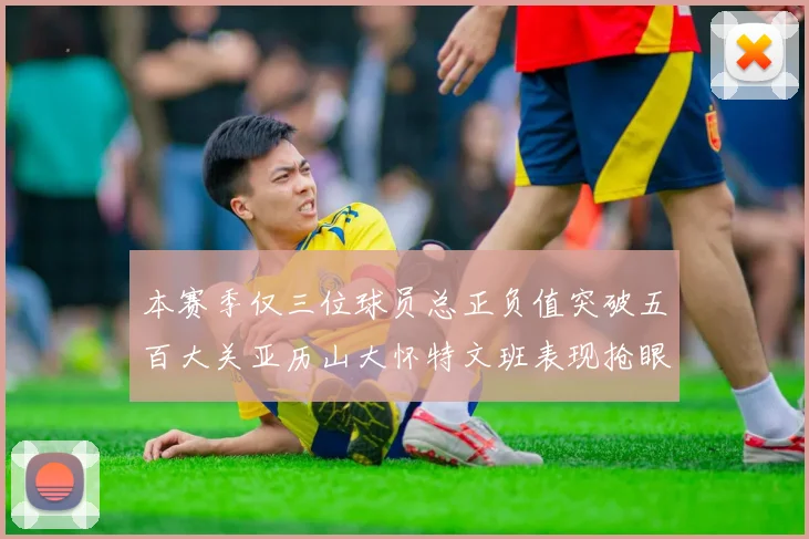 本赛季仅三位球员总正负值突破五百大关亚历山大怀特文班表现抢眼