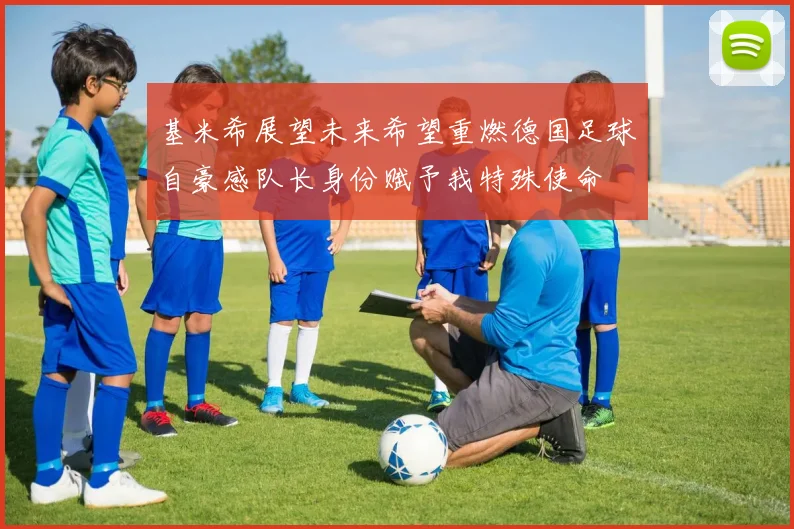 基米希展望未来希望重燃德国足球自豪感队长身份赋予我特殊使命