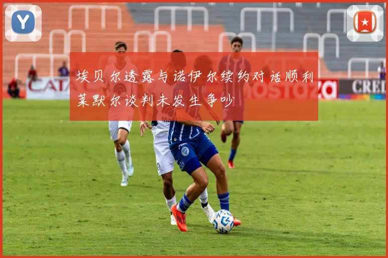 埃贝尔透露与诺伊尔续约对话顺利莱默尔谈判未发生争吵
