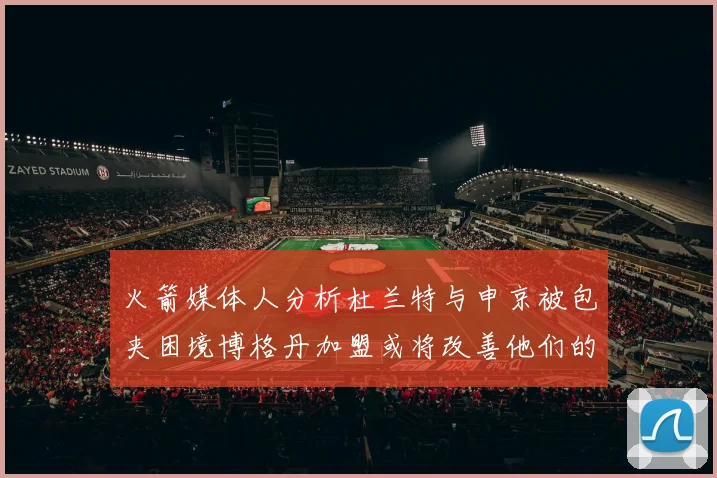 火箭媒体人分析杜兰特与申京被包夹困境博格丹加盟或将改善他们的进攻空间