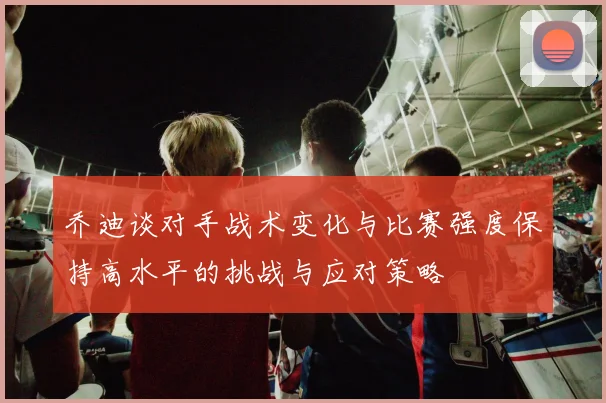 乔迪谈对手战术变化与比赛强度保持高水平的挑战与应对策略