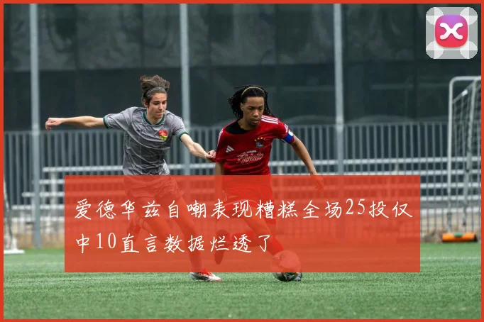 爱德华兹自嘲表现糟糕全场25投仅中10直言数据烂透了