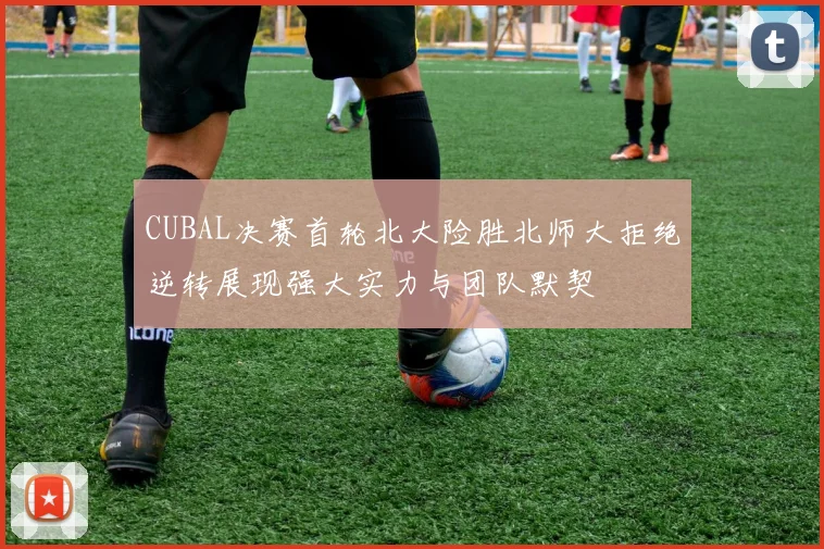 CUBAL决赛首轮北大险胜北师大拒绝逆转展现强大实力与团队默契