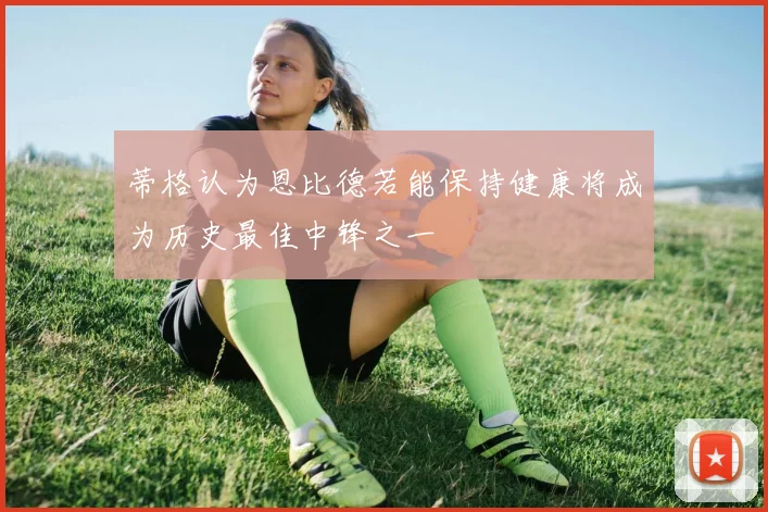 蒂格认为恩比德若能保持健康将成为历史最佳中锋之一
