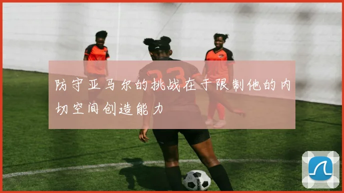 防守亚马尔的挑战在于限制他的内切空间创造能力