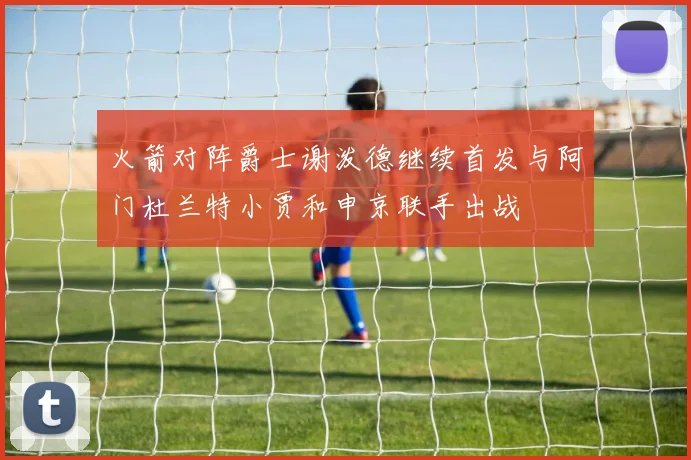 火箭对阵爵士谢泼德继续首发与阿门杜兰特小贾和申京联手出战