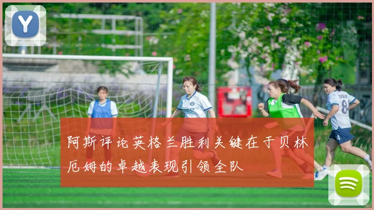 阿斯评论英格兰胜利关键在于贝林厄姆的卓越表现引领全队