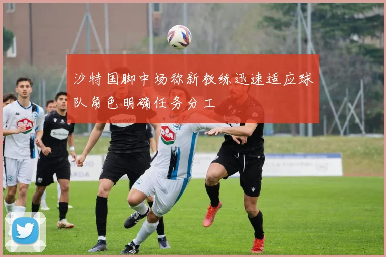沙特国脚中场称新教练迅速适应球队角色明确任务分工