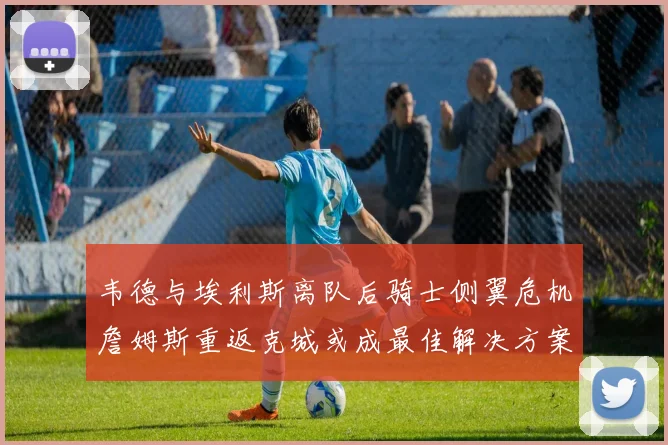 韦德与埃利斯离队后骑士侧翼危机詹姆斯重返克城或成最佳解决方案