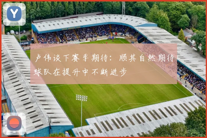 卢伟谈下赛季期待：顺其自然期待球队在提升中不断进步