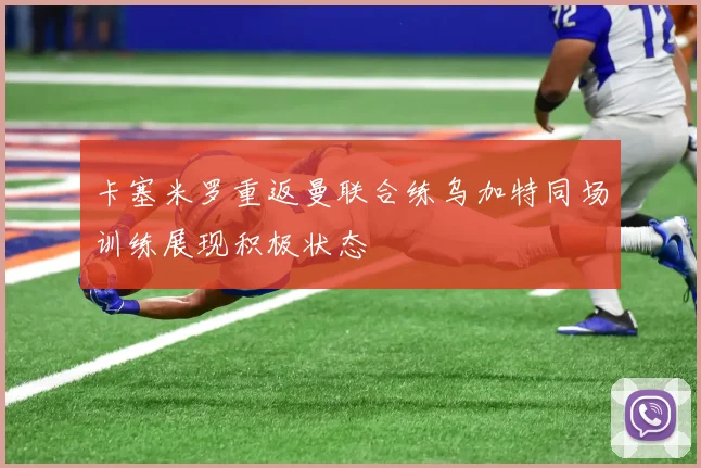 卡塞米罗重返曼联合练乌加特同场训练展现积极状态