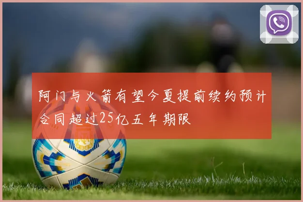 阿门与火箭有望今夏提前续约预计合同超过25亿五年期限