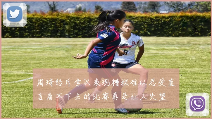 周琦怒斥索汉表现糟糕难以忍受直言看不下去的比赛真是让人失望