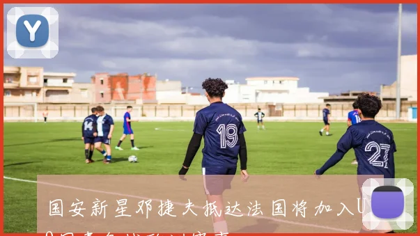 国安新星邓捷夫抵达法国将加入U19国青备战欧洲赛事