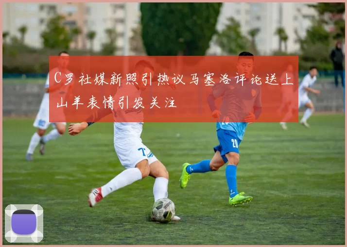 C罗社媒新照引热议马塞洛评论送上山羊表情引发关注
