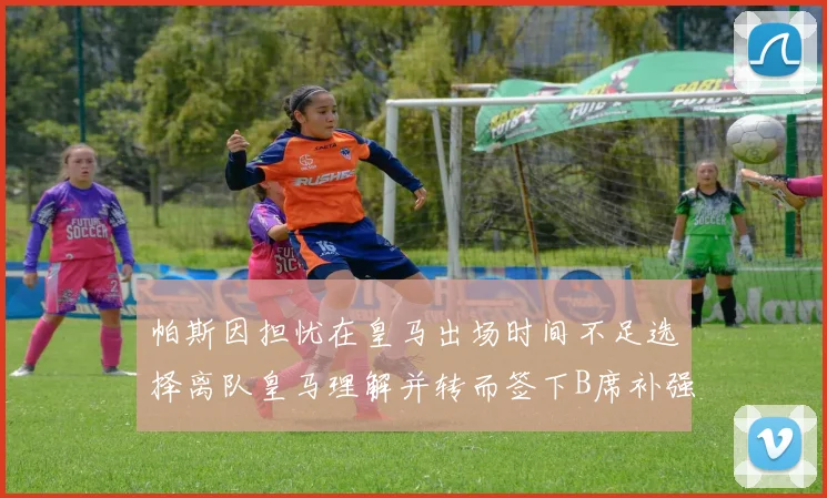 帕斯因担忧在皇马出场时间不足选择离队皇马理解并转而签下B席补强阵容