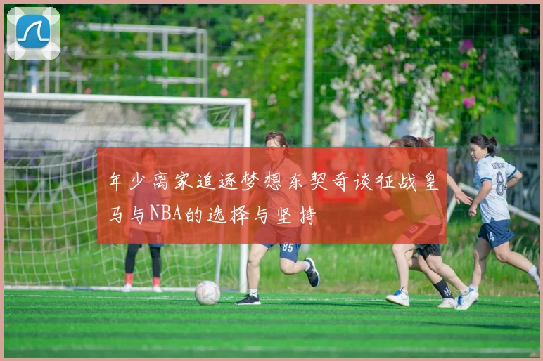 年少离家追逐梦想东契奇谈征战皇马与NBA的选择与坚持