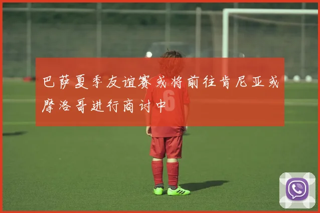 巴萨夏季友谊赛或将前往肯尼亚或摩洛哥进行商讨中