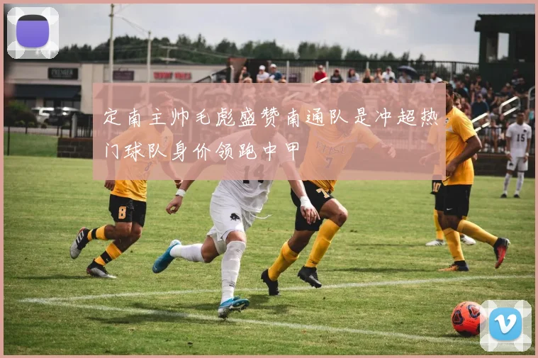 定南主帅毛彪盛赞南通队是冲超热门球队身价领跑中甲